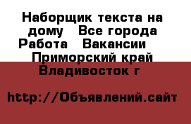 Наборщик текста на дому - Все города Работа » Вакансии   . Приморский край,Владивосток г.